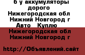  б/у аккумуляторы дорого - Нижегородская обл., Нижний Новгород г. Авто » Куплю   . Нижегородская обл.,Нижний Новгород г.